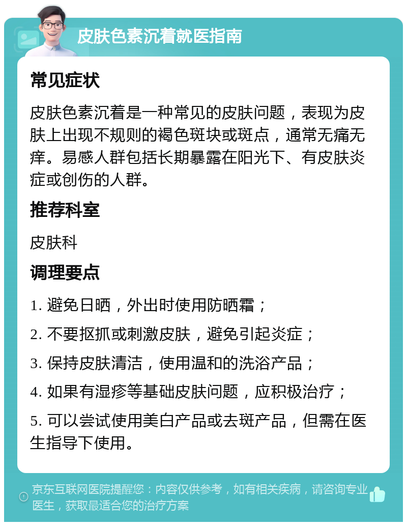 皮肤色素沉着就医指南 常见症状 皮肤色素沉着是一种常见的皮肤问题，表现为皮肤上出现不规则的褐色斑块或斑点，通常无痛无痒。易感人群包括长期暴露在阳光下、有皮肤炎症或创伤的人群。 推荐科室 皮肤科 调理要点 1. 避免日晒，外出时使用防晒霜； 2. 不要抠抓或刺激皮肤，避免引起炎症； 3. 保持皮肤清洁，使用温和的洗浴产品； 4. 如果有湿疹等基础皮肤问题，应积极治疗； 5. 可以尝试使用美白产品或去斑产品，但需在医生指导下使用。