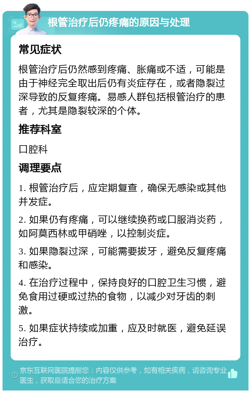 根管治疗后仍疼痛的原因与处理 常见症状 根管治疗后仍然感到疼痛、胀痛或不适，可能是由于神经完全取出后仍有炎症存在，或者隐裂过深导致的反复疼痛。易感人群包括根管治疗的患者，尤其是隐裂较深的个体。 推荐科室 口腔科 调理要点 1. 根管治疗后，应定期复查，确保无感染或其他并发症。 2. 如果仍有疼痛，可以继续换药或口服消炎药，如阿莫西林或甲硝唑，以控制炎症。 3. 如果隐裂过深，可能需要拔牙，避免反复疼痛和感染。 4. 在治疗过程中，保持良好的口腔卫生习惯，避免食用过硬或过热的食物，以减少对牙齿的刺激。 5. 如果症状持续或加重，应及时就医，避免延误治疗。