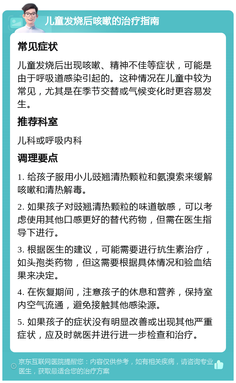 儿童发烧后咳嗽的治疗指南 常见症状 儿童发烧后出现咳嗽、精神不佳等症状，可能是由于呼吸道感染引起的。这种情况在儿童中较为常见，尤其是在季节交替或气候变化时更容易发生。 推荐科室 儿科或呼吸内科 调理要点 1. 给孩子服用小儿豉翘清热颗粒和氨溴索来缓解咳嗽和清热解毒。 2. 如果孩子对豉翘清热颗粒的味道敏感，可以考虑使用其他口感更好的替代药物，但需在医生指导下进行。 3. 根据医生的建议，可能需要进行抗生素治疗，如头孢类药物，但这需要根据具体情况和验血结果来决定。 4. 在恢复期间，注意孩子的休息和营养，保持室内空气流通，避免接触其他感染源。 5. 如果孩子的症状没有明显改善或出现其他严重症状，应及时就医并进行进一步检查和治疗。