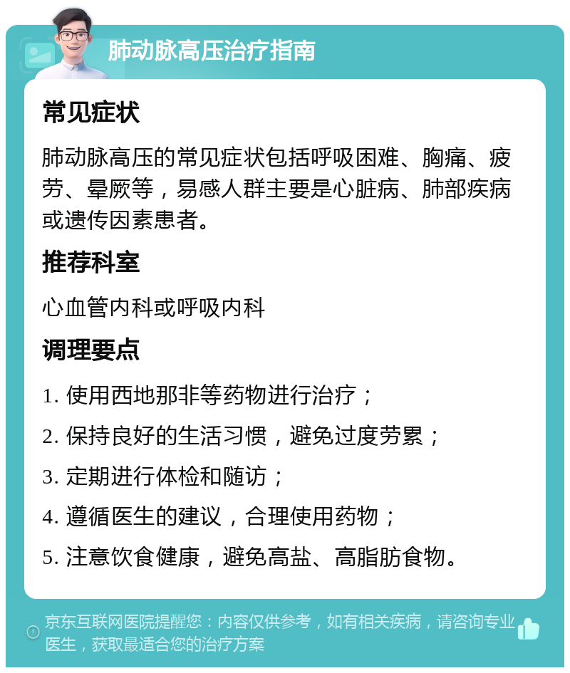 肺动脉高压治疗指南 常见症状 肺动脉高压的常见症状包括呼吸困难、胸痛、疲劳、晕厥等，易感人群主要是心脏病、肺部疾病或遗传因素患者。 推荐科室 心血管内科或呼吸内科 调理要点 1. 使用西地那非等药物进行治疗； 2. 保持良好的生活习惯，避免过度劳累； 3. 定期进行体检和随访； 4. 遵循医生的建议，合理使用药物； 5. 注意饮食健康，避免高盐、高脂肪食物。