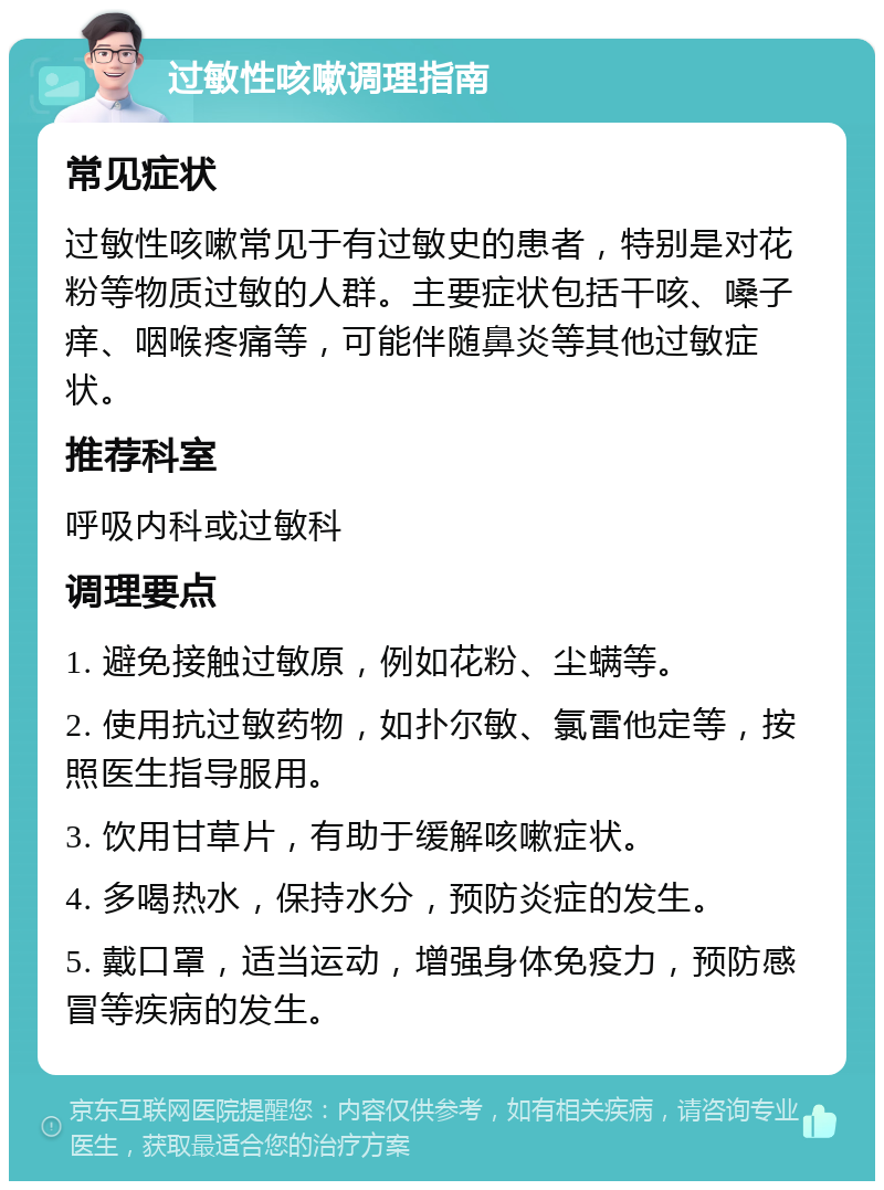 过敏性咳嗽调理指南 常见症状 过敏性咳嗽常见于有过敏史的患者，特别是对花粉等物质过敏的人群。主要症状包括干咳、嗓子痒、咽喉疼痛等，可能伴随鼻炎等其他过敏症状。 推荐科室 呼吸内科或过敏科 调理要点 1. 避免接触过敏原，例如花粉、尘螨等。 2. 使用抗过敏药物，如扑尔敏、氯雷他定等，按照医生指导服用。 3. 饮用甘草片，有助于缓解咳嗽症状。 4. 多喝热水，保持水分，预防炎症的发生。 5. 戴口罩，适当运动，增强身体免疫力，预防感冒等疾病的发生。