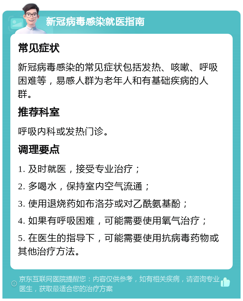 新冠病毒感染就医指南 常见症状 新冠病毒感染的常见症状包括发热、咳嗽、呼吸困难等，易感人群为老年人和有基础疾病的人群。 推荐科室 呼吸内科或发热门诊。 调理要点 1. 及时就医，接受专业治疗； 2. 多喝水，保持室内空气流通； 3. 使用退烧药如布洛芬或对乙酰氨基酚； 4. 如果有呼吸困难，可能需要使用氧气治疗； 5. 在医生的指导下，可能需要使用抗病毒药物或其他治疗方法。