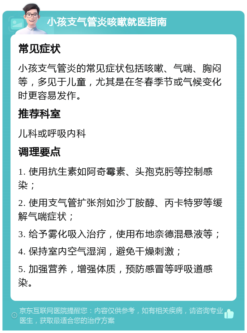 小孩支气管炎咳嗽就医指南 常见症状 小孩支气管炎的常见症状包括咳嗽、气喘、胸闷等，多见于儿童，尤其是在冬春季节或气候变化时更容易发作。 推荐科室 儿科或呼吸内科 调理要点 1. 使用抗生素如阿奇霉素、头孢克肟等控制感染； 2. 使用支气管扩张剂如沙丁胺醇、丙卡特罗等缓解气喘症状； 3. 给予雾化吸入治疗，使用布地奈德混悬液等； 4. 保持室内空气湿润，避免干燥刺激； 5. 加强营养，增强体质，预防感冒等呼吸道感染。