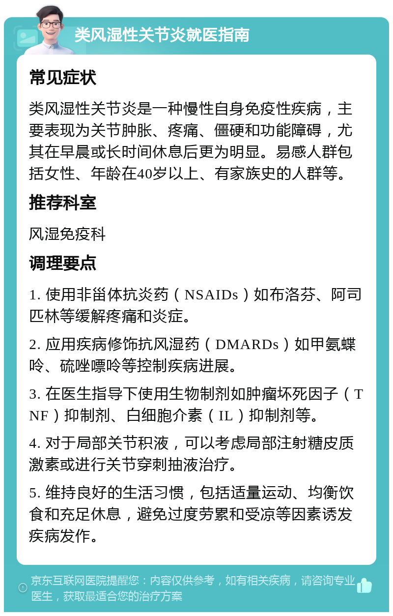 类风湿性关节炎就医指南 常见症状 类风湿性关节炎是一种慢性自身免疫性疾病，主要表现为关节肿胀、疼痛、僵硬和功能障碍，尤其在早晨或长时间休息后更为明显。易感人群包括女性、年龄在40岁以上、有家族史的人群等。 推荐科室 风湿免疫科 调理要点 1. 使用非甾体抗炎药（NSAIDs）如布洛芬、阿司匹林等缓解疼痛和炎症。 2. 应用疾病修饰抗风湿药（DMARDs）如甲氨蝶呤、硫唑嘌呤等控制疾病进展。 3. 在医生指导下使用生物制剂如肿瘤坏死因子（TNF）抑制剂、白细胞介素（IL）抑制剂等。 4. 对于局部关节积液，可以考虑局部注射糖皮质激素或进行关节穿刺抽液治疗。 5. 维持良好的生活习惯，包括适量运动、均衡饮食和充足休息，避免过度劳累和受凉等因素诱发疾病发作。