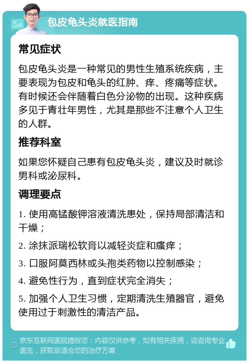 包皮龟头炎就医指南 常见症状 包皮龟头炎是一种常见的男性生殖系统疾病，主要表现为包皮和龟头的红肿、痒、疼痛等症状。有时候还会伴随着白色分泌物的出现。这种疾病多见于青壮年男性，尤其是那些不注意个人卫生的人群。 推荐科室 如果您怀疑自己患有包皮龟头炎，建议及时就诊男科或泌尿科。 调理要点 1. 使用高锰酸钾溶液清洗患处，保持局部清洁和干燥； 2. 涂抹派瑞松软膏以减轻炎症和瘙痒； 3. 口服阿莫西林或头孢类药物以控制感染； 4. 避免性行为，直到症状完全消失； 5. 加强个人卫生习惯，定期清洗生殖器官，避免使用过于刺激性的清洁产品。