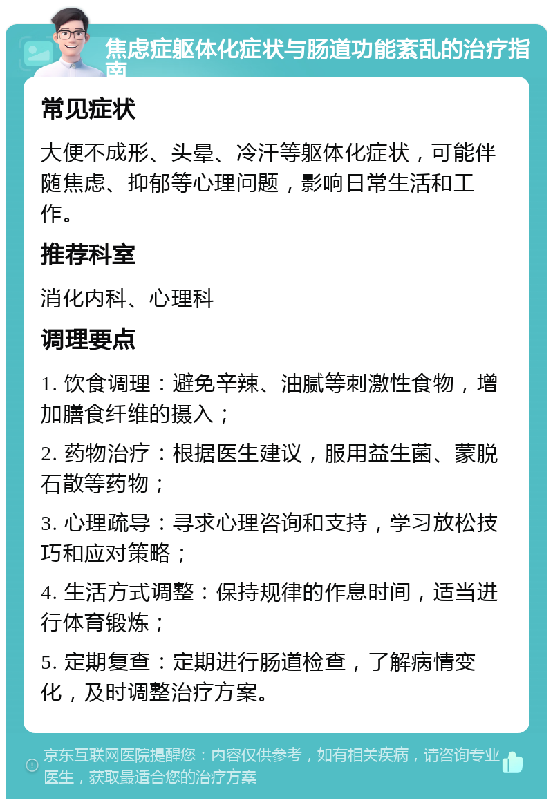 焦虑症躯体化症状与肠道功能紊乱的治疗指南 常见症状 大便不成形、头晕、冷汗等躯体化症状，可能伴随焦虑、抑郁等心理问题，影响日常生活和工作。 推荐科室 消化内科、心理科 调理要点 1. 饮食调理：避免辛辣、油腻等刺激性食物，增加膳食纤维的摄入； 2. 药物治疗：根据医生建议，服用益生菌、蒙脱石散等药物； 3. 心理疏导：寻求心理咨询和支持，学习放松技巧和应对策略； 4. 生活方式调整：保持规律的作息时间，适当进行体育锻炼； 5. 定期复查：定期进行肠道检查，了解病情变化，及时调整治疗方案。