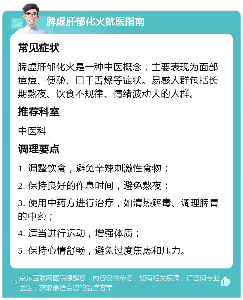 脾虚肝郁化火就医指南 常见症状 脾虚肝郁化火是一种中医概念，主要表现为面部痘痘、便秘、口干舌燥等症状。易感人群包括长期熬夜、饮食不规律、情绪波动大的人群。 推荐科室 中医科 调理要点 1. 调整饮食，避免辛辣刺激性食物； 2. 保持良好的作息时间，避免熬夜； 3. 使用中药方进行治疗，如清热解毒、调理脾胃的中药； 4. 适当进行运动，增强体质； 5. 保持心情舒畅，避免过度焦虑和压力。