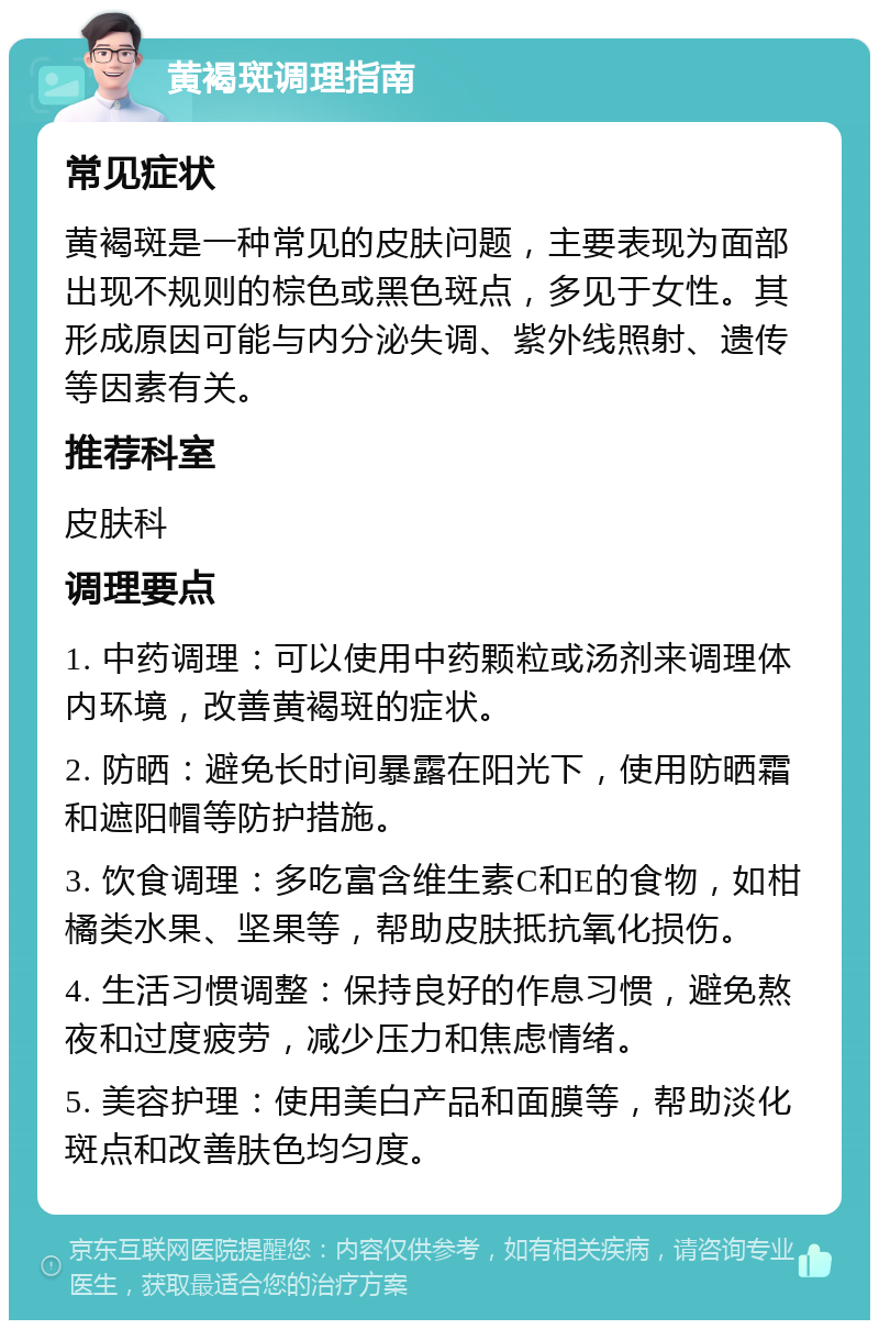 黄褐斑调理指南 常见症状 黄褐斑是一种常见的皮肤问题，主要表现为面部出现不规则的棕色或黑色斑点，多见于女性。其形成原因可能与内分泌失调、紫外线照射、遗传等因素有关。 推荐科室 皮肤科 调理要点 1. 中药调理：可以使用中药颗粒或汤剂来调理体内环境，改善黄褐斑的症状。 2. 防晒：避免长时间暴露在阳光下，使用防晒霜和遮阳帽等防护措施。 3. 饮食调理：多吃富含维生素C和E的食物，如柑橘类水果、坚果等，帮助皮肤抵抗氧化损伤。 4. 生活习惯调整：保持良好的作息习惯，避免熬夜和过度疲劳，减少压力和焦虑情绪。 5. 美容护理：使用美白产品和面膜等，帮助淡化斑点和改善肤色均匀度。