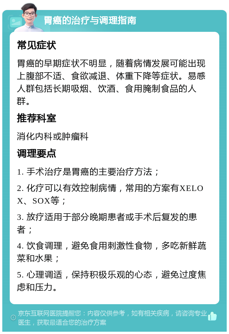 胃癌的治疗与调理指南 常见症状 胃癌的早期症状不明显，随着病情发展可能出现上腹部不适、食欲减退、体重下降等症状。易感人群包括长期吸烟、饮酒、食用腌制食品的人群。 推荐科室 消化内科或肿瘤科 调理要点 1. 手术治疗是胃癌的主要治疗方法； 2. 化疗可以有效控制病情，常用的方案有XELOX、SOX等； 3. 放疗适用于部分晚期患者或手术后复发的患者； 4. 饮食调理，避免食用刺激性食物，多吃新鲜蔬菜和水果； 5. 心理调适，保持积极乐观的心态，避免过度焦虑和压力。