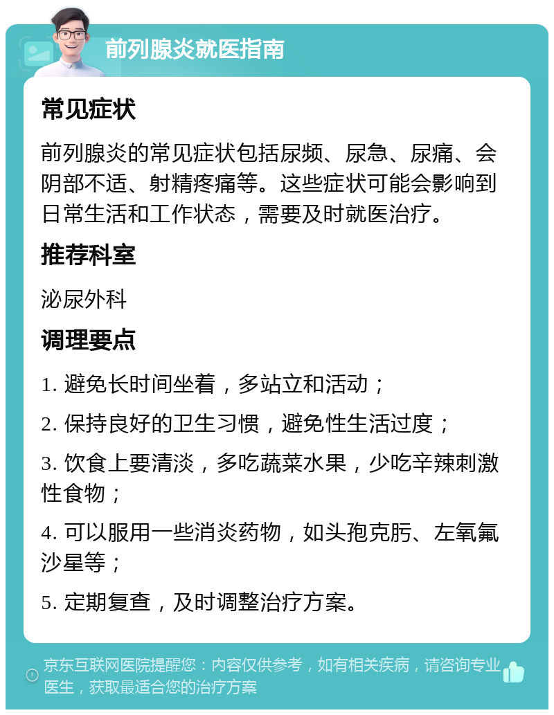 前列腺炎就医指南 常见症状 前列腺炎的常见症状包括尿频、尿急、尿痛、会阴部不适、射精疼痛等。这些症状可能会影响到日常生活和工作状态，需要及时就医治疗。 推荐科室 泌尿外科 调理要点 1. 避免长时间坐着，多站立和活动； 2. 保持良好的卫生习惯，避免性生活过度； 3. 饮食上要清淡，多吃蔬菜水果，少吃辛辣刺激性食物； 4. 可以服用一些消炎药物，如头孢克肟、左氧氟沙星等； 5. 定期复查，及时调整治疗方案。