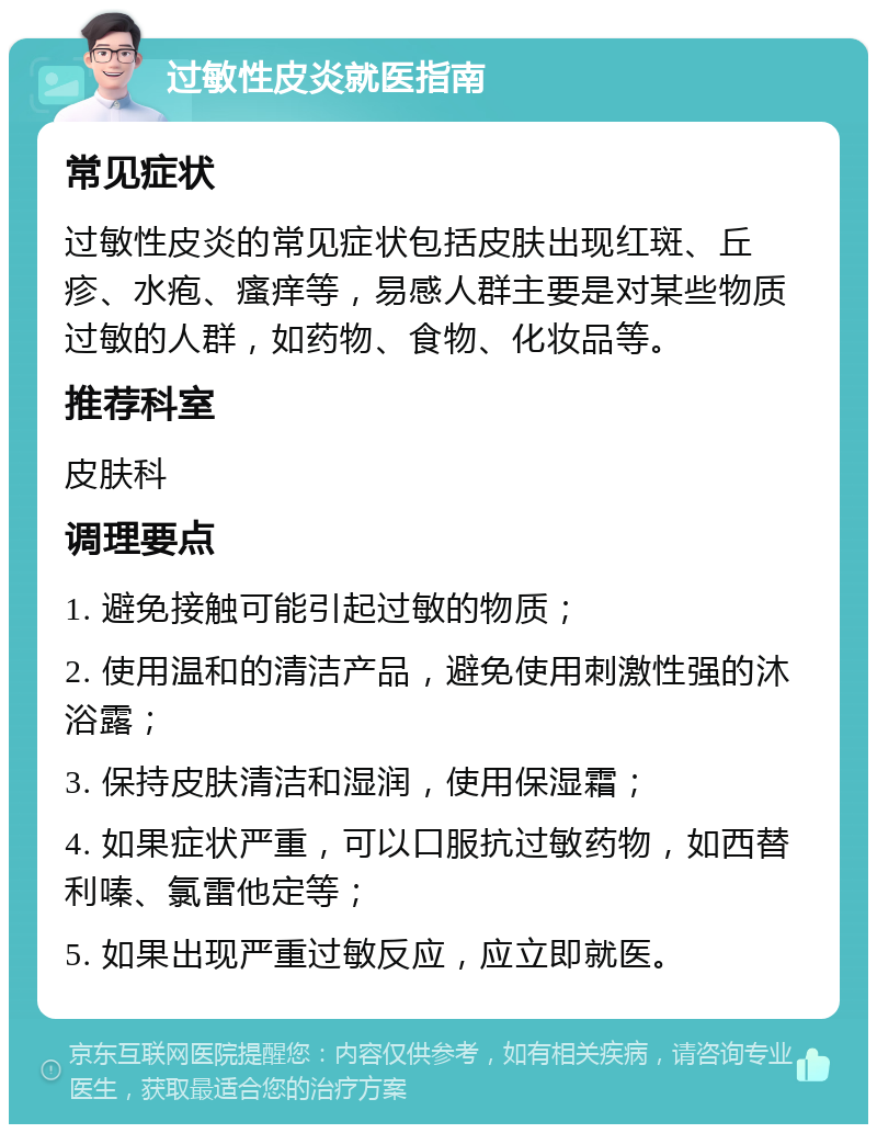 过敏性皮炎就医指南 常见症状 过敏性皮炎的常见症状包括皮肤出现红斑、丘疹、水疱、瘙痒等，易感人群主要是对某些物质过敏的人群，如药物、食物、化妆品等。 推荐科室 皮肤科 调理要点 1. 避免接触可能引起过敏的物质； 2. 使用温和的清洁产品，避免使用刺激性强的沐浴露； 3. 保持皮肤清洁和湿润，使用保湿霜； 4. 如果症状严重，可以口服抗过敏药物，如西替利嗪、氯雷他定等； 5. 如果出现严重过敏反应，应立即就医。