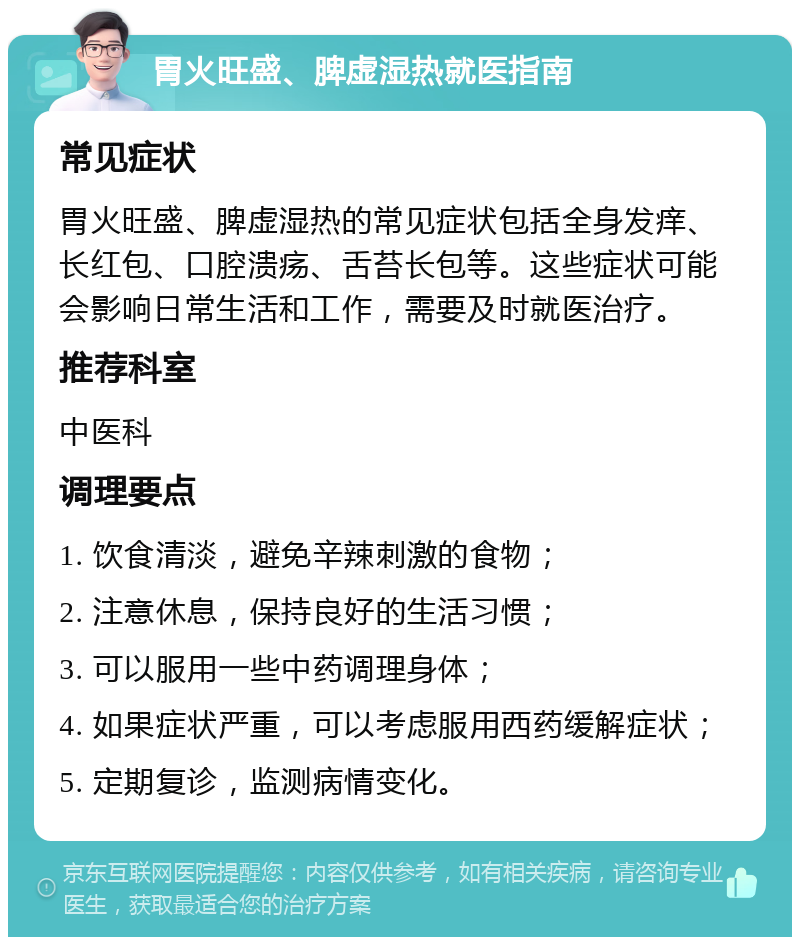 胃火旺盛、脾虚湿热就医指南 常见症状 胃火旺盛、脾虚湿热的常见症状包括全身发痒、长红包、口腔溃疡、舌苔长包等。这些症状可能会影响日常生活和工作，需要及时就医治疗。 推荐科室 中医科 调理要点 1. 饮食清淡，避免辛辣刺激的食物； 2. 注意休息，保持良好的生活习惯； 3. 可以服用一些中药调理身体； 4. 如果症状严重，可以考虑服用西药缓解症状； 5. 定期复诊，监测病情变化。