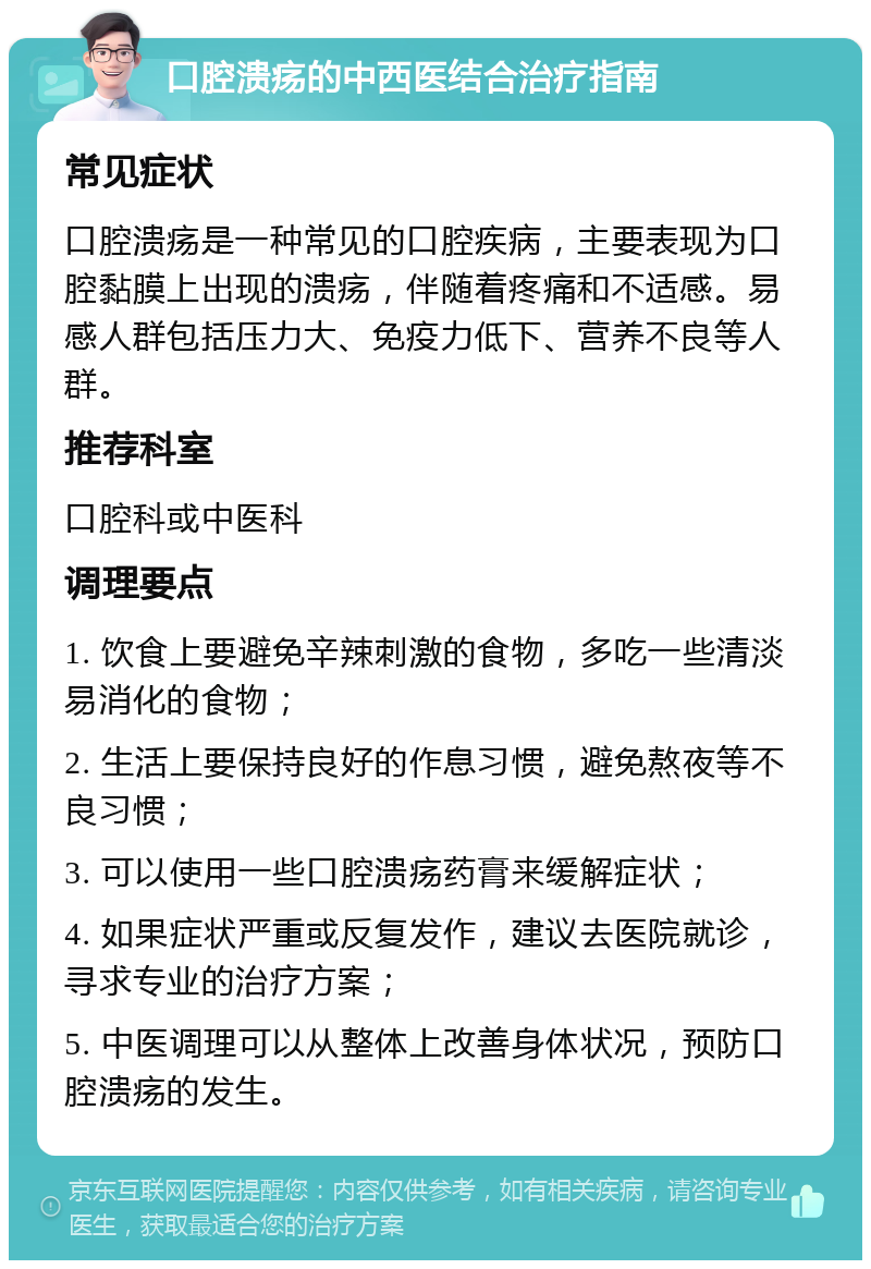 口腔溃疡的中西医结合治疗指南 常见症状 口腔溃疡是一种常见的口腔疾病，主要表现为口腔黏膜上出现的溃疡，伴随着疼痛和不适感。易感人群包括压力大、免疫力低下、营养不良等人群。 推荐科室 口腔科或中医科 调理要点 1. 饮食上要避免辛辣刺激的食物，多吃一些清淡易消化的食物； 2. 生活上要保持良好的作息习惯，避免熬夜等不良习惯； 3. 可以使用一些口腔溃疡药膏来缓解症状； 4. 如果症状严重或反复发作，建议去医院就诊，寻求专业的治疗方案； 5. 中医调理可以从整体上改善身体状况，预防口腔溃疡的发生。