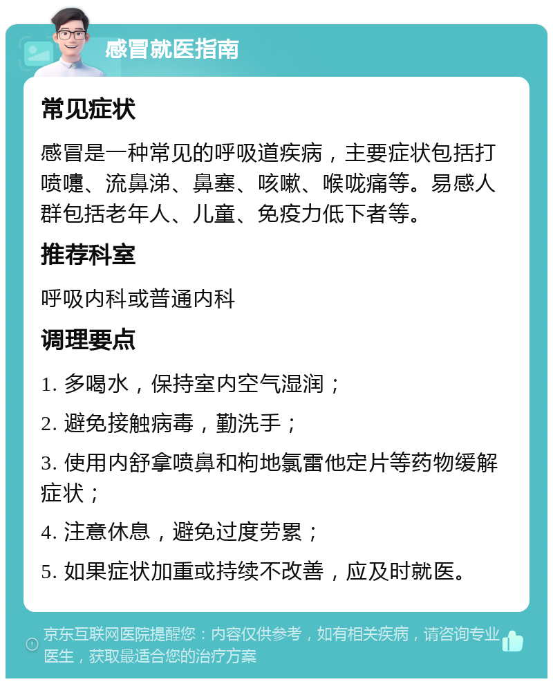 感冒就医指南 常见症状 感冒是一种常见的呼吸道疾病，主要症状包括打喷嚏、流鼻涕、鼻塞、咳嗽、喉咙痛等。易感人群包括老年人、儿童、免疫力低下者等。 推荐科室 呼吸内科或普通内科 调理要点 1. 多喝水，保持室内空气湿润； 2. 避免接触病毒，勤洗手； 3. 使用内舒拿喷鼻和枸地氯雷他定片等药物缓解症状； 4. 注意休息，避免过度劳累； 5. 如果症状加重或持续不改善，应及时就医。