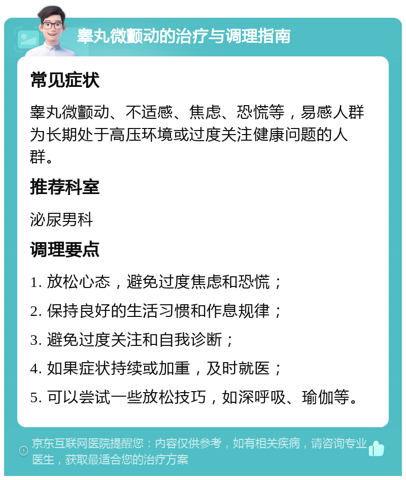 睾丸微颤动的治疗与调理指南 常见症状 睾丸微颤动、不适感、焦虑、恐慌等，易感人群为长期处于高压环境或过度关注健康问题的人群。 推荐科室 泌尿男科 调理要点 1. 放松心态，避免过度焦虑和恐慌； 2. 保持良好的生活习惯和作息规律； 3. 避免过度关注和自我诊断； 4. 如果症状持续或加重，及时就医； 5. 可以尝试一些放松技巧，如深呼吸、瑜伽等。