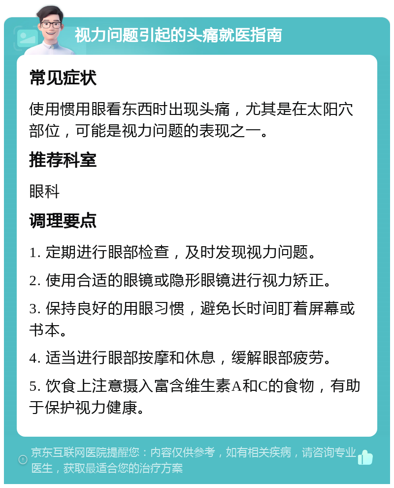 视力问题引起的头痛就医指南 常见症状 使用惯用眼看东西时出现头痛，尤其是在太阳穴部位，可能是视力问题的表现之一。 推荐科室 眼科 调理要点 1. 定期进行眼部检查，及时发现视力问题。 2. 使用合适的眼镜或隐形眼镜进行视力矫正。 3. 保持良好的用眼习惯，避免长时间盯着屏幕或书本。 4. 适当进行眼部按摩和休息，缓解眼部疲劳。 5. 饮食上注意摄入富含维生素A和C的食物，有助于保护视力健康。