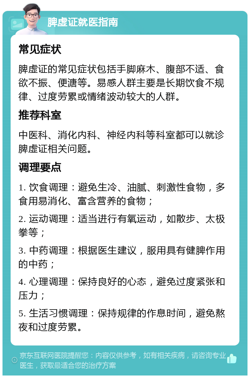 脾虚证就医指南 常见症状 脾虚证的常见症状包括手脚麻木、腹部不适、食欲不振、便溏等。易感人群主要是长期饮食不规律、过度劳累或情绪波动较大的人群。 推荐科室 中医科、消化内科、神经内科等科室都可以就诊脾虚证相关问题。 调理要点 1. 饮食调理：避免生冷、油腻、刺激性食物，多食用易消化、富含营养的食物； 2. 运动调理：适当进行有氧运动，如散步、太极拳等； 3. 中药调理：根据医生建议，服用具有健脾作用的中药； 4. 心理调理：保持良好的心态，避免过度紧张和压力； 5. 生活习惯调理：保持规律的作息时间，避免熬夜和过度劳累。