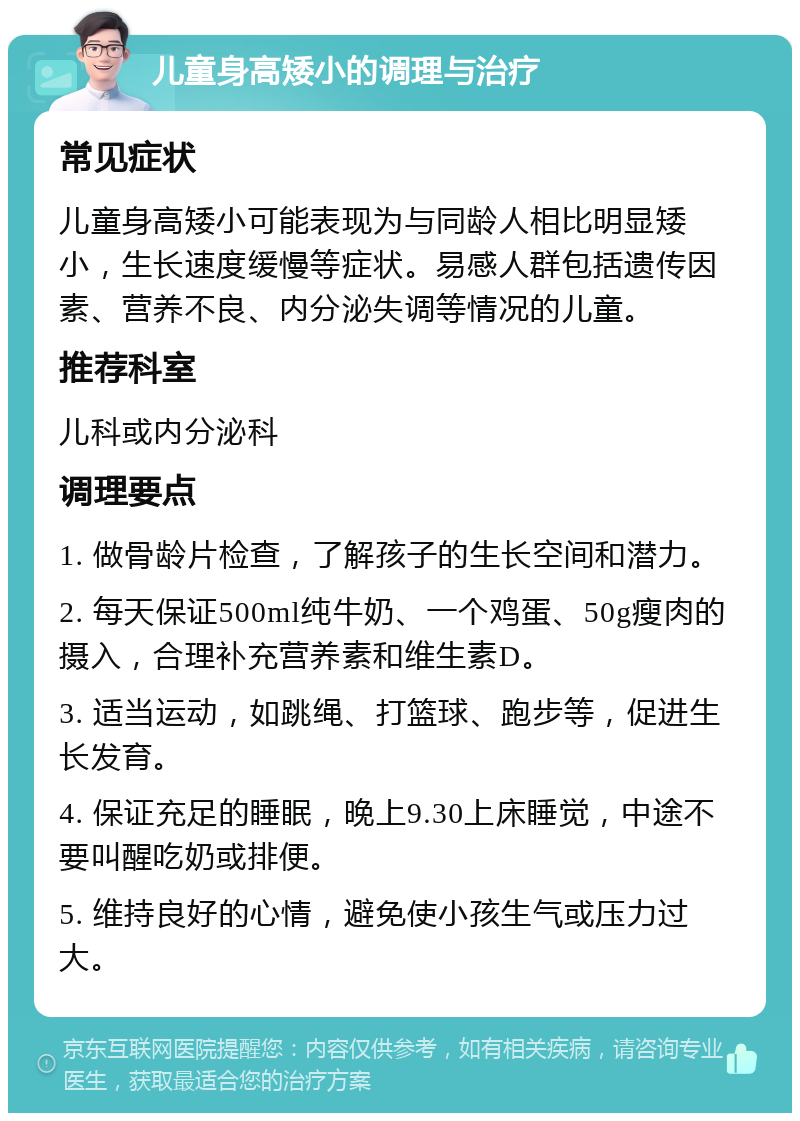 儿童身高矮小的调理与治疗 常见症状 儿童身高矮小可能表现为与同龄人相比明显矮小，生长速度缓慢等症状。易感人群包括遗传因素、营养不良、内分泌失调等情况的儿童。 推荐科室 儿科或内分泌科 调理要点 1. 做骨龄片检查，了解孩子的生长空间和潜力。 2. 每天保证500ml纯牛奶、一个鸡蛋、50g瘦肉的摄入，合理补充营养素和维生素D。 3. 适当运动，如跳绳、打篮球、跑步等，促进生长发育。 4. 保证充足的睡眠，晚上9.30上床睡觉，中途不要叫醒吃奶或排便。 5. 维持良好的心情，避免使小孩生气或压力过大。