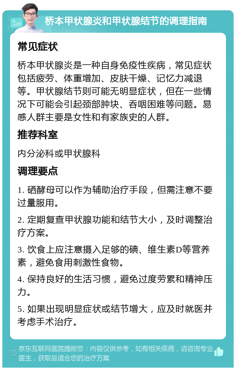 桥本甲状腺炎和甲状腺结节的调理指南 常见症状 桥本甲状腺炎是一种自身免疫性疾病，常见症状包括疲劳、体重增加、皮肤干燥、记忆力减退等。甲状腺结节则可能无明显症状，但在一些情况下可能会引起颈部肿块、吞咽困难等问题。易感人群主要是女性和有家族史的人群。 推荐科室 内分泌科或甲状腺科 调理要点 1. 硒酵母可以作为辅助治疗手段，但需注意不要过量服用。 2. 定期复查甲状腺功能和结节大小，及时调整治疗方案。 3. 饮食上应注意摄入足够的碘、维生素D等营养素，避免食用刺激性食物。 4. 保持良好的生活习惯，避免过度劳累和精神压力。 5. 如果出现明显症状或结节增大，应及时就医并考虑手术治疗。