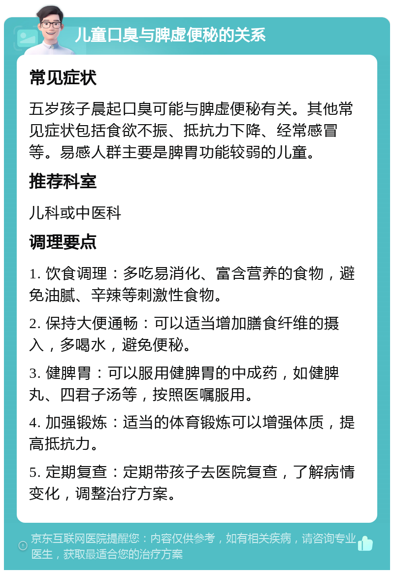 儿童口臭与脾虚便秘的关系 常见症状 五岁孩子晨起口臭可能与脾虚便秘有关。其他常见症状包括食欲不振、抵抗力下降、经常感冒等。易感人群主要是脾胃功能较弱的儿童。 推荐科室 儿科或中医科 调理要点 1. 饮食调理：多吃易消化、富含营养的食物，避免油腻、辛辣等刺激性食物。 2. 保持大便通畅：可以适当增加膳食纤维的摄入，多喝水，避免便秘。 3. 健脾胃：可以服用健脾胃的中成药，如健脾丸、四君子汤等，按照医嘱服用。 4. 加强锻炼：适当的体育锻炼可以增强体质，提高抵抗力。 5. 定期复查：定期带孩子去医院复查，了解病情变化，调整治疗方案。