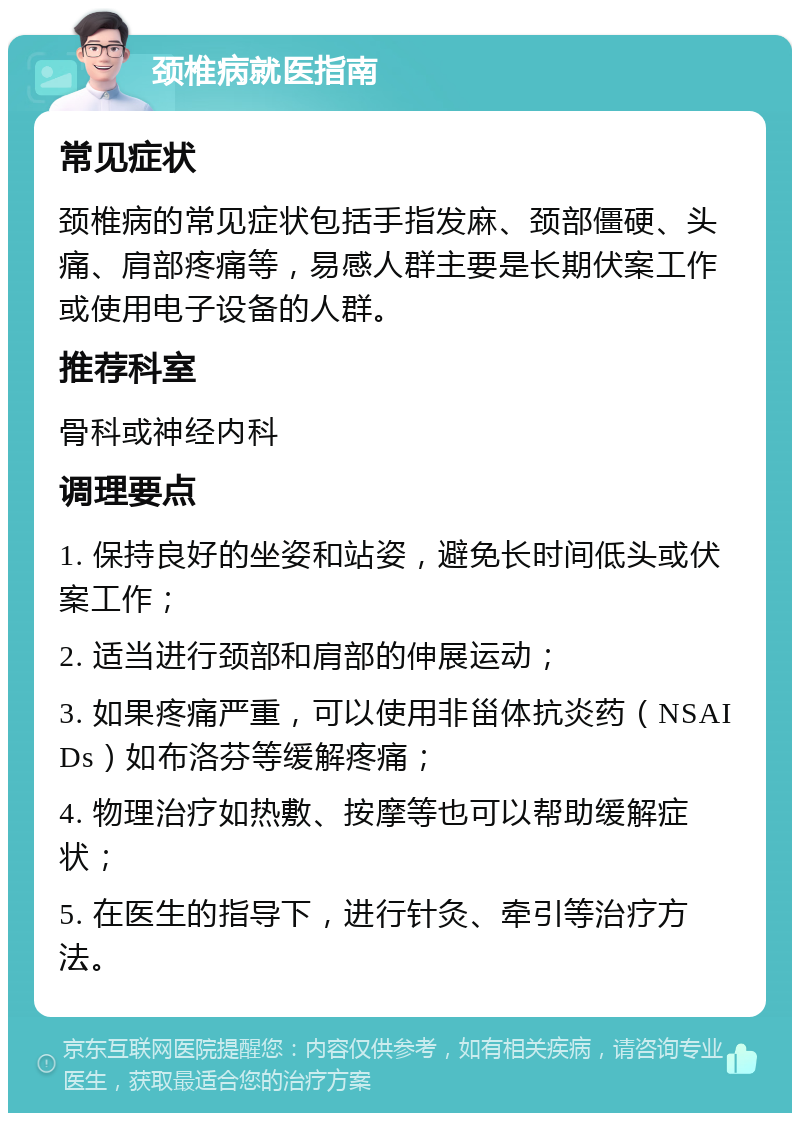 颈椎病就医指南 常见症状 颈椎病的常见症状包括手指发麻、颈部僵硬、头痛、肩部疼痛等，易感人群主要是长期伏案工作或使用电子设备的人群。 推荐科室 骨科或神经内科 调理要点 1. 保持良好的坐姿和站姿，避免长时间低头或伏案工作； 2. 适当进行颈部和肩部的伸展运动； 3. 如果疼痛严重，可以使用非甾体抗炎药（NSAIDs）如布洛芬等缓解疼痛； 4. 物理治疗如热敷、按摩等也可以帮助缓解症状； 5. 在医生的指导下，进行针灸、牵引等治疗方法。