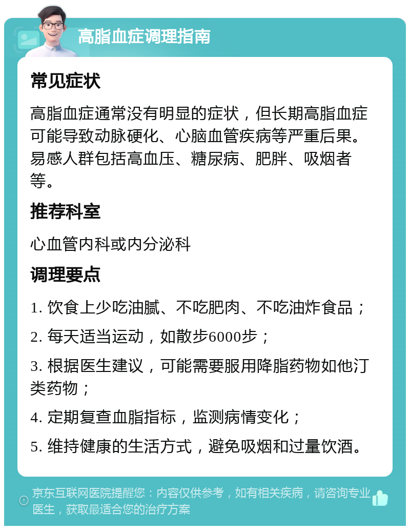 高脂血症调理指南 常见症状 高脂血症通常没有明显的症状，但长期高脂血症可能导致动脉硬化、心脑血管疾病等严重后果。易感人群包括高血压、糖尿病、肥胖、吸烟者等。 推荐科室 心血管内科或内分泌科 调理要点 1. 饮食上少吃油腻、不吃肥肉、不吃油炸食品； 2. 每天适当运动，如散步6000步； 3. 根据医生建议，可能需要服用降脂药物如他汀类药物； 4. 定期复查血脂指标，监测病情变化； 5. 维持健康的生活方式，避免吸烟和过量饮酒。