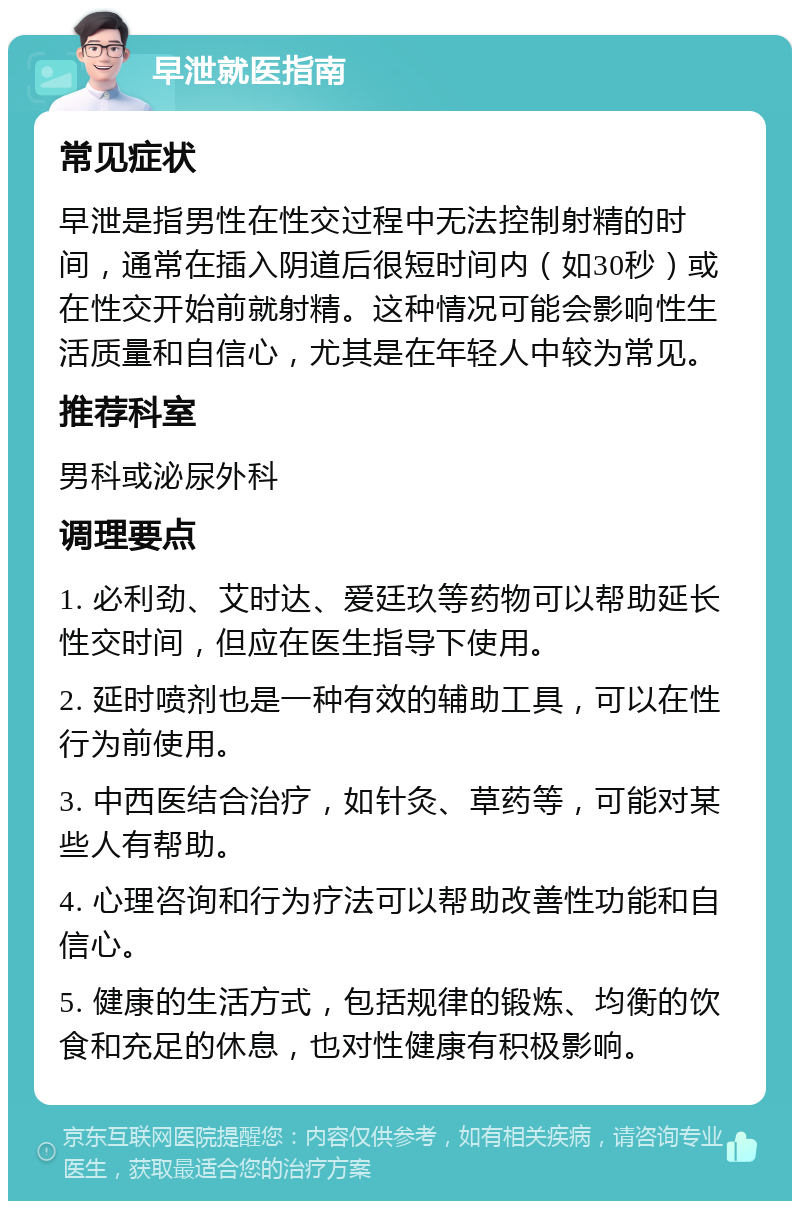 早泄就医指南 常见症状 早泄是指男性在性交过程中无法控制射精的时间，通常在插入阴道后很短时间内（如30秒）或在性交开始前就射精。这种情况可能会影响性生活质量和自信心，尤其是在年轻人中较为常见。 推荐科室 男科或泌尿外科 调理要点 1. 必利劲、艾时达、爱廷玖等药物可以帮助延长性交时间，但应在医生指导下使用。 2. 延时喷剂也是一种有效的辅助工具，可以在性行为前使用。 3. 中西医结合治疗，如针灸、草药等，可能对某些人有帮助。 4. 心理咨询和行为疗法可以帮助改善性功能和自信心。 5. 健康的生活方式，包括规律的锻炼、均衡的饮食和充足的休息，也对性健康有积极影响。