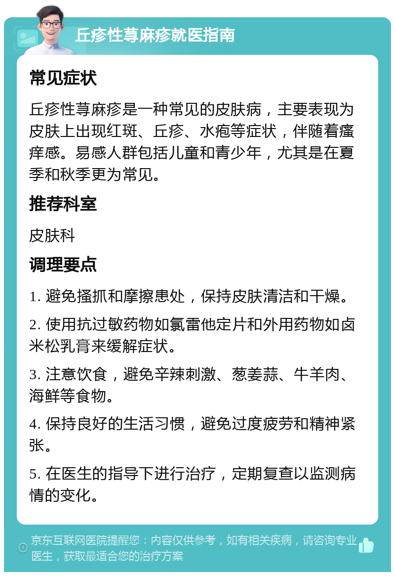 丘疹性荨麻疹就医指南 常见症状 丘疹性荨麻疹是一种常见的皮肤病，主要表现为皮肤上出现红斑、丘疹、水疱等症状，伴随着瘙痒感。易感人群包括儿童和青少年，尤其是在夏季和秋季更为常见。 推荐科室 皮肤科 调理要点 1. 避免搔抓和摩擦患处，保持皮肤清洁和干燥。 2. 使用抗过敏药物如氯雷他定片和外用药物如卤米松乳膏来缓解症状。 3. 注意饮食，避免辛辣刺激、葱姜蒜、牛羊肉、海鲜等食物。 4. 保持良好的生活习惯，避免过度疲劳和精神紧张。 5. 在医生的指导下进行治疗，定期复查以监测病情的变化。