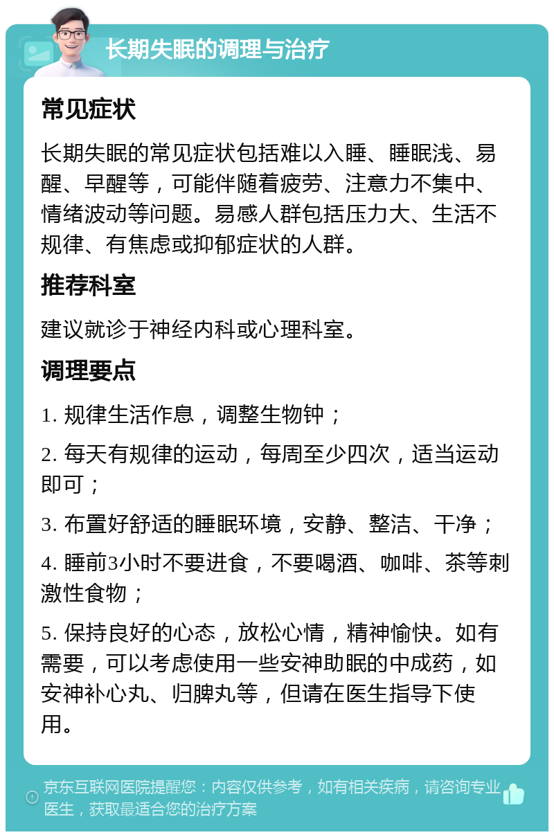 长期失眠的调理与治疗 常见症状 长期失眠的常见症状包括难以入睡、睡眠浅、易醒、早醒等，可能伴随着疲劳、注意力不集中、情绪波动等问题。易感人群包括压力大、生活不规律、有焦虑或抑郁症状的人群。 推荐科室 建议就诊于神经内科或心理科室。 调理要点 1. 规律生活作息，调整生物钟； 2. 每天有规律的运动，每周至少四次，适当运动即可； 3. 布置好舒适的睡眠环境，安静、整洁、干净； 4. 睡前3小时不要进食，不要喝酒、咖啡、茶等刺激性食物； 5. 保持良好的心态，放松心情，精神愉快。如有需要，可以考虑使用一些安神助眠的中成药，如安神补心丸、归脾丸等，但请在医生指导下使用。