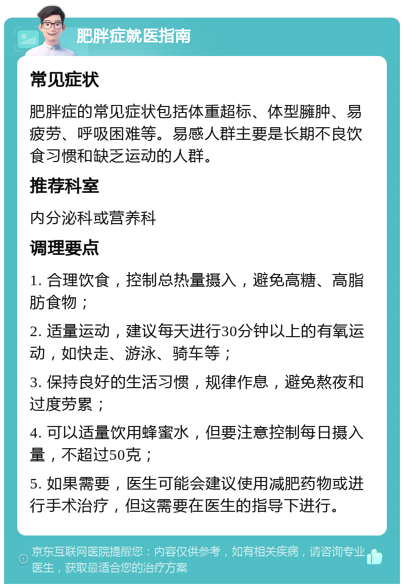 肥胖症就医指南 常见症状 肥胖症的常见症状包括体重超标、体型臃肿、易疲劳、呼吸困难等。易感人群主要是长期不良饮食习惯和缺乏运动的人群。 推荐科室 内分泌科或营养科 调理要点 1. 合理饮食，控制总热量摄入，避免高糖、高脂肪食物； 2. 适量运动，建议每天进行30分钟以上的有氧运动，如快走、游泳、骑车等； 3. 保持良好的生活习惯，规律作息，避免熬夜和过度劳累； 4. 可以适量饮用蜂蜜水，但要注意控制每日摄入量，不超过50克； 5. 如果需要，医生可能会建议使用减肥药物或进行手术治疗，但这需要在医生的指导下进行。