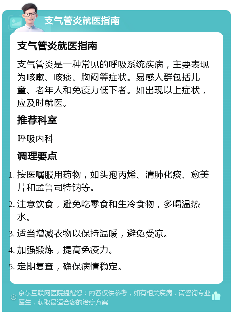 支气管炎就医指南 支气管炎就医指南 支气管炎是一种常见的呼吸系统疾病，主要表现为咳嗽、咳痰、胸闷等症状。易感人群包括儿童、老年人和免疫力低下者。如出现以上症状，应及时就医。 推荐科室 呼吸内科 调理要点 按医嘱服用药物，如头孢丙烯、清肺化痰、愈美片和孟鲁司特钠等。 注意饮食，避免吃零食和生冷食物，多喝温热水。 适当增减衣物以保持温暖，避免受凉。 加强锻炼，提高免疫力。 定期复查，确保病情稳定。