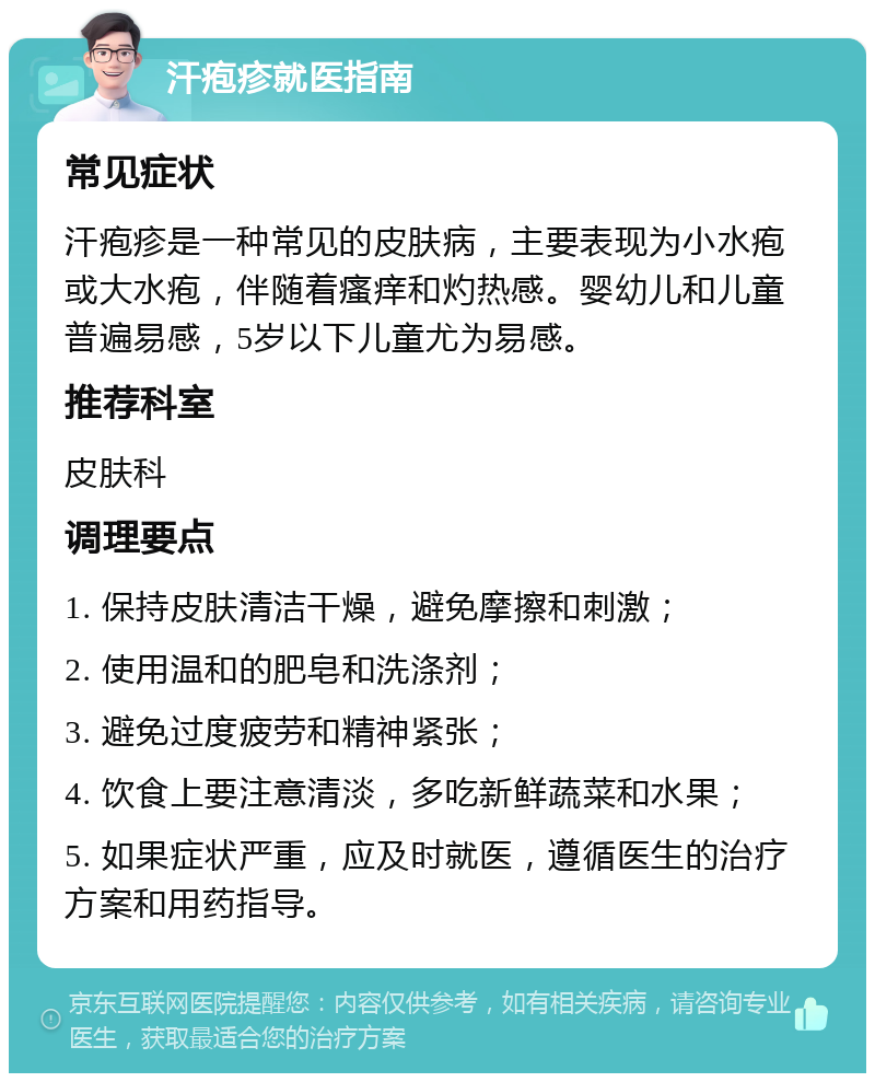 汗疱疹就医指南 常见症状 汗疱疹是一种常见的皮肤病，主要表现为小水疱或大水疱，伴随着瘙痒和灼热感。婴幼儿和儿童普遍易感，5岁以下儿童尤为易感。 推荐科室 皮肤科 调理要点 1. 保持皮肤清洁干燥，避免摩擦和刺激； 2. 使用温和的肥皂和洗涤剂； 3. 避免过度疲劳和精神紧张； 4. 饮食上要注意清淡，多吃新鲜蔬菜和水果； 5. 如果症状严重，应及时就医，遵循医生的治疗方案和用药指导。