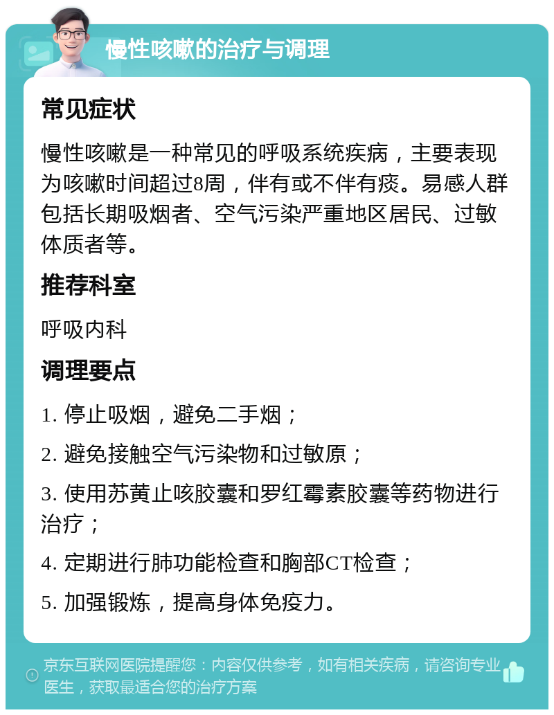 慢性咳嗽的治疗与调理 常见症状 慢性咳嗽是一种常见的呼吸系统疾病，主要表现为咳嗽时间超过8周，伴有或不伴有痰。易感人群包括长期吸烟者、空气污染严重地区居民、过敏体质者等。 推荐科室 呼吸内科 调理要点 1. 停止吸烟，避免二手烟； 2. 避免接触空气污染物和过敏原； 3. 使用苏黄止咳胶囊和罗红霉素胶囊等药物进行治疗； 4. 定期进行肺功能检查和胸部CT检查； 5. 加强锻炼，提高身体免疫力。