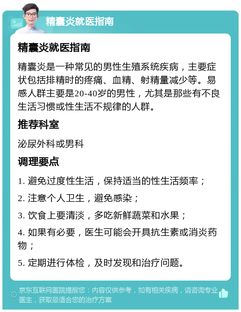 精囊炎就医指南 精囊炎就医指南 精囊炎是一种常见的男性生殖系统疾病，主要症状包括排精时的疼痛、血精、射精量减少等。易感人群主要是20-40岁的男性，尤其是那些有不良生活习惯或性生活不规律的人群。 推荐科室 泌尿外科或男科 调理要点 1. 避免过度性生活，保持适当的性生活频率； 2. 注意个人卫生，避免感染； 3. 饮食上要清淡，多吃新鲜蔬菜和水果； 4. 如果有必要，医生可能会开具抗生素或消炎药物； 5. 定期进行体检，及时发现和治疗问题。