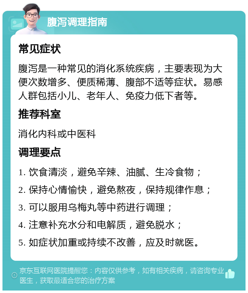 腹泻调理指南 常见症状 腹泻是一种常见的消化系统疾病，主要表现为大便次数增多、便质稀薄、腹部不适等症状。易感人群包括小儿、老年人、免疫力低下者等。 推荐科室 消化内科或中医科 调理要点 1. 饮食清淡，避免辛辣、油腻、生冷食物； 2. 保持心情愉快，避免熬夜，保持规律作息； 3. 可以服用乌梅丸等中药进行调理； 4. 注意补充水分和电解质，避免脱水； 5. 如症状加重或持续不改善，应及时就医。