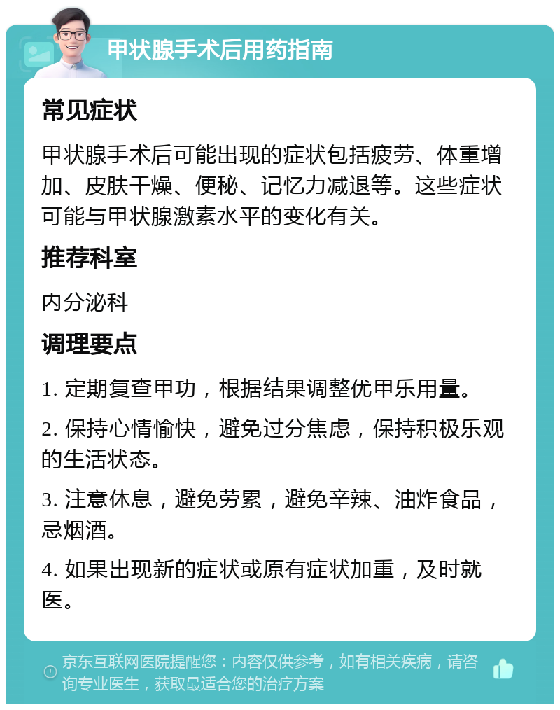 甲状腺手术后用药指南 常见症状 甲状腺手术后可能出现的症状包括疲劳、体重增加、皮肤干燥、便秘、记忆力减退等。这些症状可能与甲状腺激素水平的变化有关。 推荐科室 内分泌科 调理要点 1. 定期复查甲功，根据结果调整优甲乐用量。 2. 保持心情愉快，避免过分焦虑，保持积极乐观的生活状态。 3. 注意休息，避免劳累，避免辛辣、油炸食品，忌烟酒。 4. 如果出现新的症状或原有症状加重，及时就医。