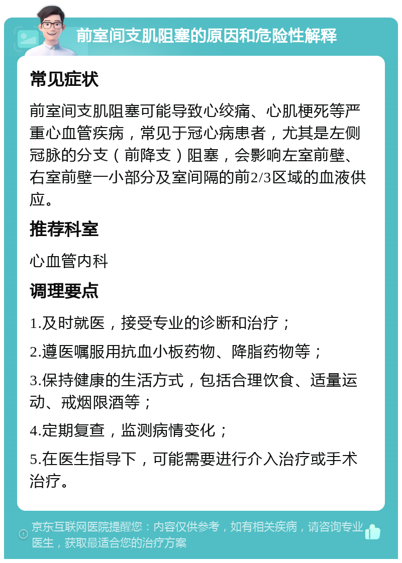 前室间支肌阻塞的原因和危险性解释 常见症状 前室间支肌阻塞可能导致心绞痛、心肌梗死等严重心血管疾病，常见于冠心病患者，尤其是左侧冠脉的分支（前降支）阻塞，会影响左室前壁、右室前壁一小部分及室间隔的前2/3区域的血液供应。 推荐科室 心血管内科 调理要点 1.及时就医，接受专业的诊断和治疗； 2.遵医嘱服用抗血小板药物、降脂药物等； 3.保持健康的生活方式，包括合理饮食、适量运动、戒烟限酒等； 4.定期复查，监测病情变化； 5.在医生指导下，可能需要进行介入治疗或手术治疗。