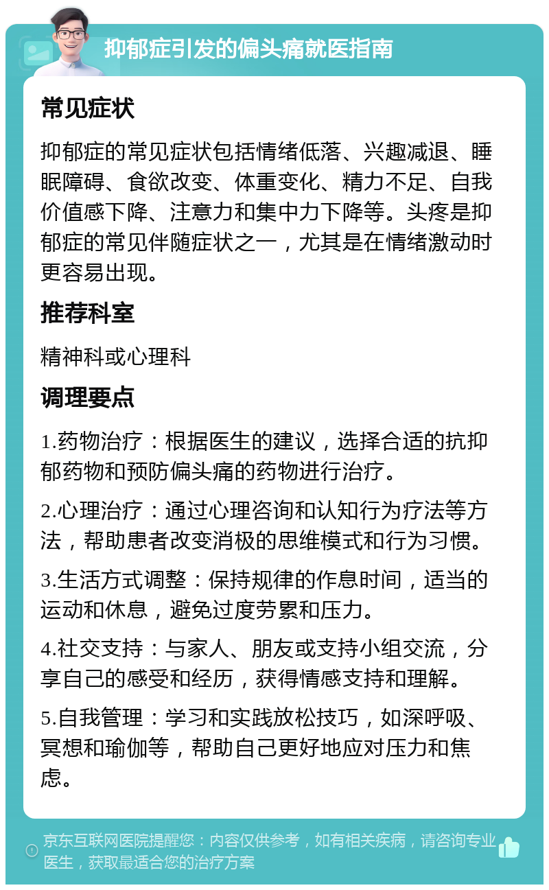 抑郁症引发的偏头痛就医指南 常见症状 抑郁症的常见症状包括情绪低落、兴趣减退、睡眠障碍、食欲改变、体重变化、精力不足、自我价值感下降、注意力和集中力下降等。头疼是抑郁症的常见伴随症状之一，尤其是在情绪激动时更容易出现。 推荐科室 精神科或心理科 调理要点 1.药物治疗：根据医生的建议，选择合适的抗抑郁药物和预防偏头痛的药物进行治疗。 2.心理治疗：通过心理咨询和认知行为疗法等方法，帮助患者改变消极的思维模式和行为习惯。 3.生活方式调整：保持规律的作息时间，适当的运动和休息，避免过度劳累和压力。 4.社交支持：与家人、朋友或支持小组交流，分享自己的感受和经历，获得情感支持和理解。 5.自我管理：学习和实践放松技巧，如深呼吸、冥想和瑜伽等，帮助自己更好地应对压力和焦虑。