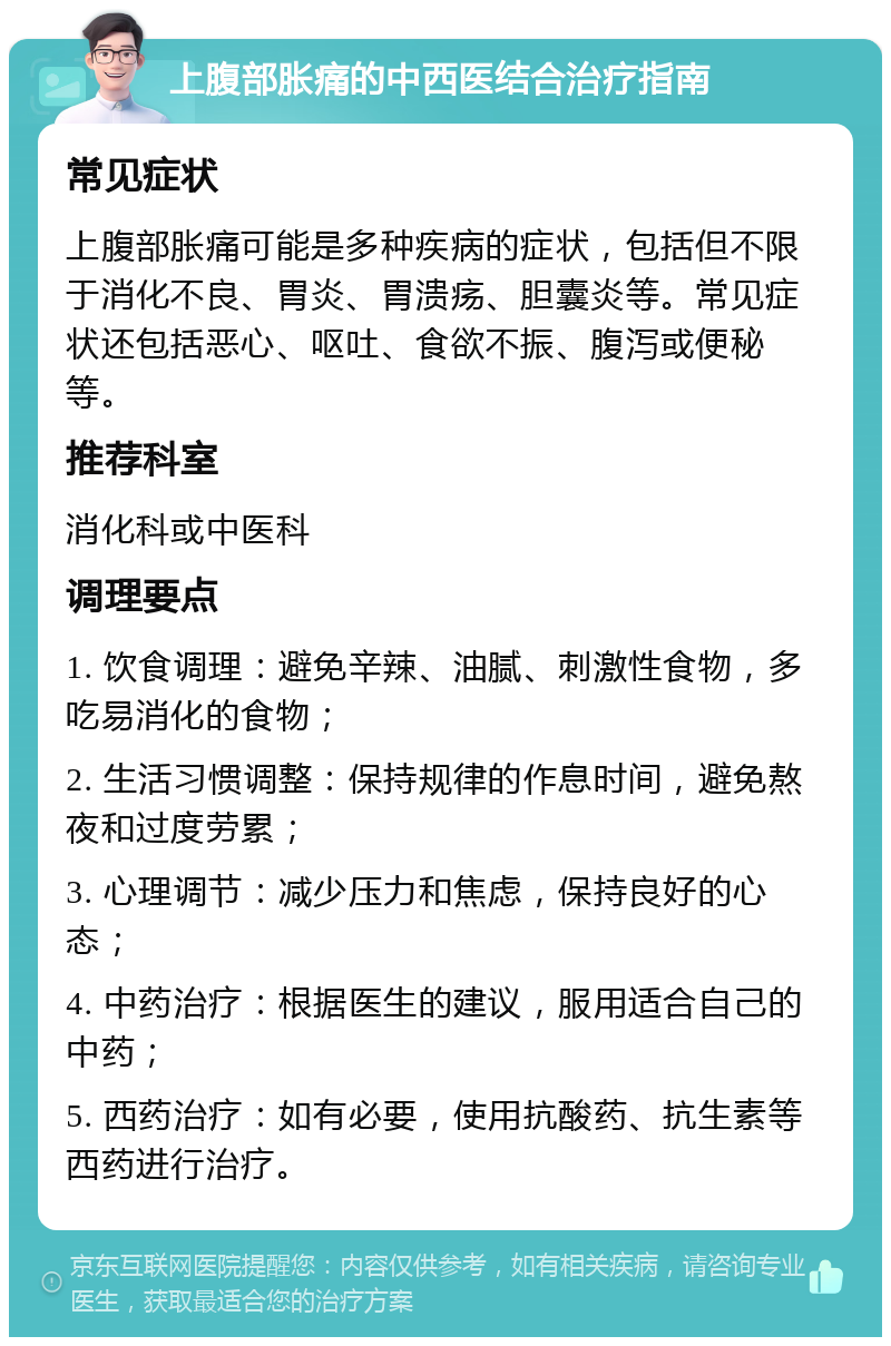 上腹部胀痛的中西医结合治疗指南 常见症状 上腹部胀痛可能是多种疾病的症状，包括但不限于消化不良、胃炎、胃溃疡、胆囊炎等。常见症状还包括恶心、呕吐、食欲不振、腹泻或便秘等。 推荐科室 消化科或中医科 调理要点 1. 饮食调理：避免辛辣、油腻、刺激性食物，多吃易消化的食物； 2. 生活习惯调整：保持规律的作息时间，避免熬夜和过度劳累； 3. 心理调节：减少压力和焦虑，保持良好的心态； 4. 中药治疗：根据医生的建议，服用适合自己的中药； 5. 西药治疗：如有必要，使用抗酸药、抗生素等西药进行治疗。