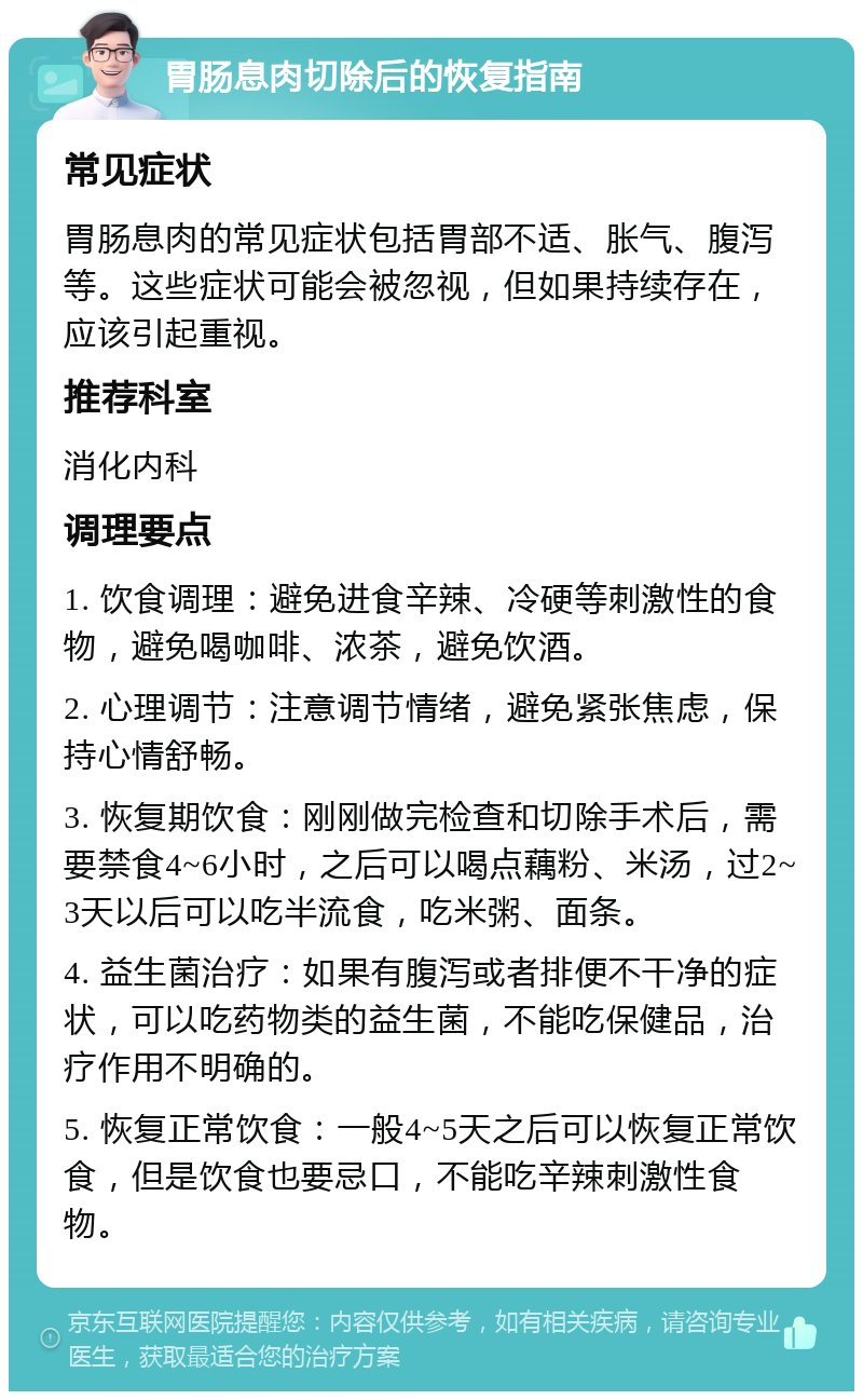 胃肠息肉切除后的恢复指南 常见症状 胃肠息肉的常见症状包括胃部不适、胀气、腹泻等。这些症状可能会被忽视，但如果持续存在，应该引起重视。 推荐科室 消化内科 调理要点 1. 饮食调理：避免进食辛辣、冷硬等刺激性的食物，避免喝咖啡、浓茶，避免饮酒。 2. 心理调节：注意调节情绪，避免紧张焦虑，保持心情舒畅。 3. 恢复期饮食：刚刚做完检查和切除手术后，需要禁食4~6小时，之后可以喝点藕粉、米汤，过2~3天以后可以吃半流食，吃米粥、面条。 4. 益生菌治疗：如果有腹泻或者排便不干净的症状，可以吃药物类的益生菌，不能吃保健品，治疗作用不明确的。 5. 恢复正常饮食：一般4~5天之后可以恢复正常饮食，但是饮食也要忌口，不能吃辛辣刺激性食物。