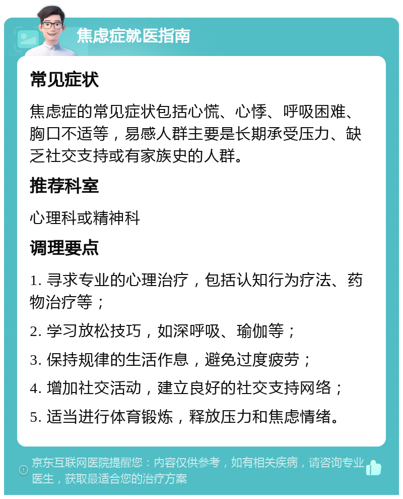 焦虑症就医指南 常见症状 焦虑症的常见症状包括心慌、心悸、呼吸困难、胸口不适等，易感人群主要是长期承受压力、缺乏社交支持或有家族史的人群。 推荐科室 心理科或精神科 调理要点 1. 寻求专业的心理治疗，包括认知行为疗法、药物治疗等； 2. 学习放松技巧，如深呼吸、瑜伽等； 3. 保持规律的生活作息，避免过度疲劳； 4. 增加社交活动，建立良好的社交支持网络； 5. 适当进行体育锻炼，释放压力和焦虑情绪。