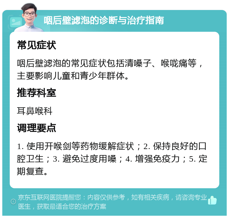 咽后壁滤泡的诊断与治疗指南 常见症状 咽后壁滤泡的常见症状包括清嗓子、喉咙痛等，主要影响儿童和青少年群体。 推荐科室 耳鼻喉科 调理要点 1. 使用开喉剑等药物缓解症状；2. 保持良好的口腔卫生；3. 避免过度用嗓；4. 增强免疫力；5. 定期复查。