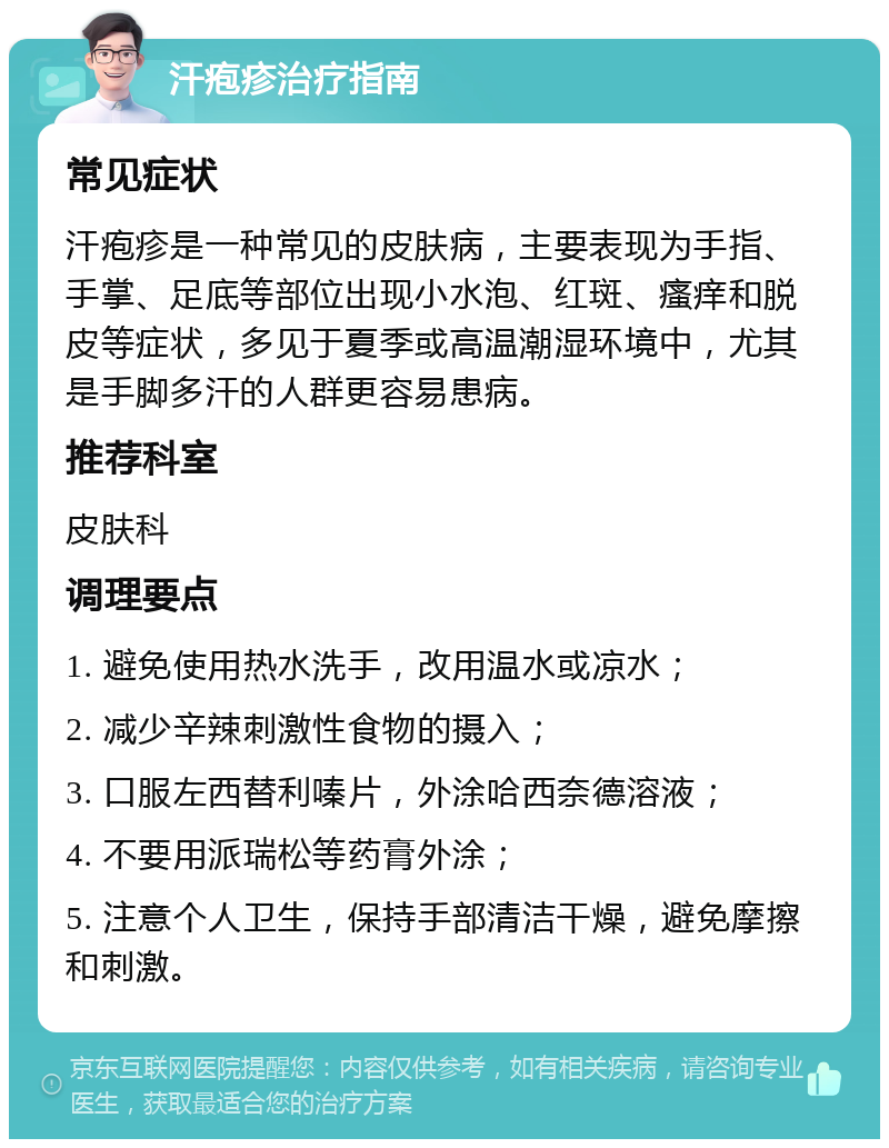 汗疱疹治疗指南 常见症状 汗疱疹是一种常见的皮肤病，主要表现为手指、手掌、足底等部位出现小水泡、红斑、瘙痒和脱皮等症状，多见于夏季或高温潮湿环境中，尤其是手脚多汗的人群更容易患病。 推荐科室 皮肤科 调理要点 1. 避免使用热水洗手，改用温水或凉水； 2. 减少辛辣刺激性食物的摄入； 3. 口服左西替利嗪片，外涂哈西奈德溶液； 4. 不要用派瑞松等药膏外涂； 5. 注意个人卫生，保持手部清洁干燥，避免摩擦和刺激。