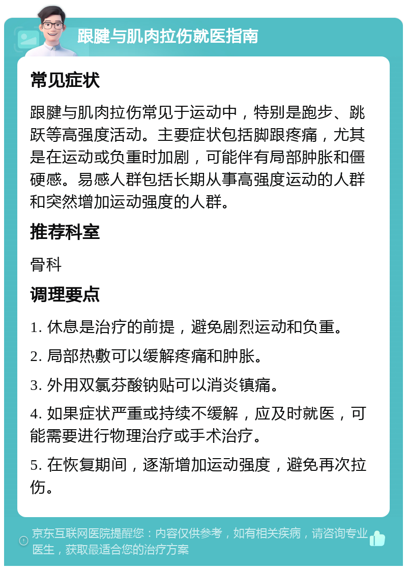 跟腱与肌肉拉伤就医指南 常见症状 跟腱与肌肉拉伤常见于运动中，特别是跑步、跳跃等高强度活动。主要症状包括脚跟疼痛，尤其是在运动或负重时加剧，可能伴有局部肿胀和僵硬感。易感人群包括长期从事高强度运动的人群和突然增加运动强度的人群。 推荐科室 骨科 调理要点 1. 休息是治疗的前提，避免剧烈运动和负重。 2. 局部热敷可以缓解疼痛和肿胀。 3. 外用双氯芬酸钠贴可以消炎镇痛。 4. 如果症状严重或持续不缓解，应及时就医，可能需要进行物理治疗或手术治疗。 5. 在恢复期间，逐渐增加运动强度，避免再次拉伤。