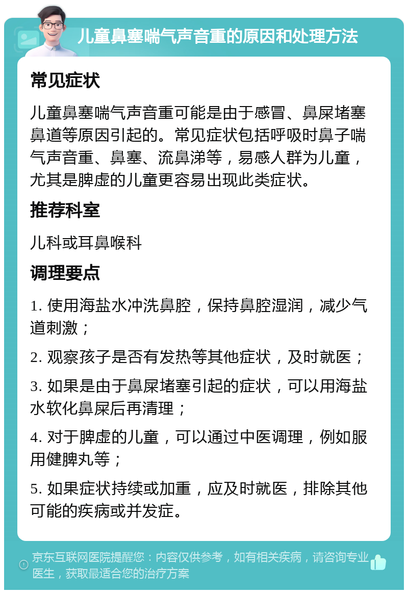 儿童鼻塞喘气声音重的原因和处理方法 常见症状 儿童鼻塞喘气声音重可能是由于感冒、鼻屎堵塞鼻道等原因引起的。常见症状包括呼吸时鼻子喘气声音重、鼻塞、流鼻涕等，易感人群为儿童，尤其是脾虚的儿童更容易出现此类症状。 推荐科室 儿科或耳鼻喉科 调理要点 1. 使用海盐水冲洗鼻腔，保持鼻腔湿润，减少气道刺激； 2. 观察孩子是否有发热等其他症状，及时就医； 3. 如果是由于鼻屎堵塞引起的症状，可以用海盐水软化鼻屎后再清理； 4. 对于脾虚的儿童，可以通过中医调理，例如服用健脾丸等； 5. 如果症状持续或加重，应及时就医，排除其他可能的疾病或并发症。