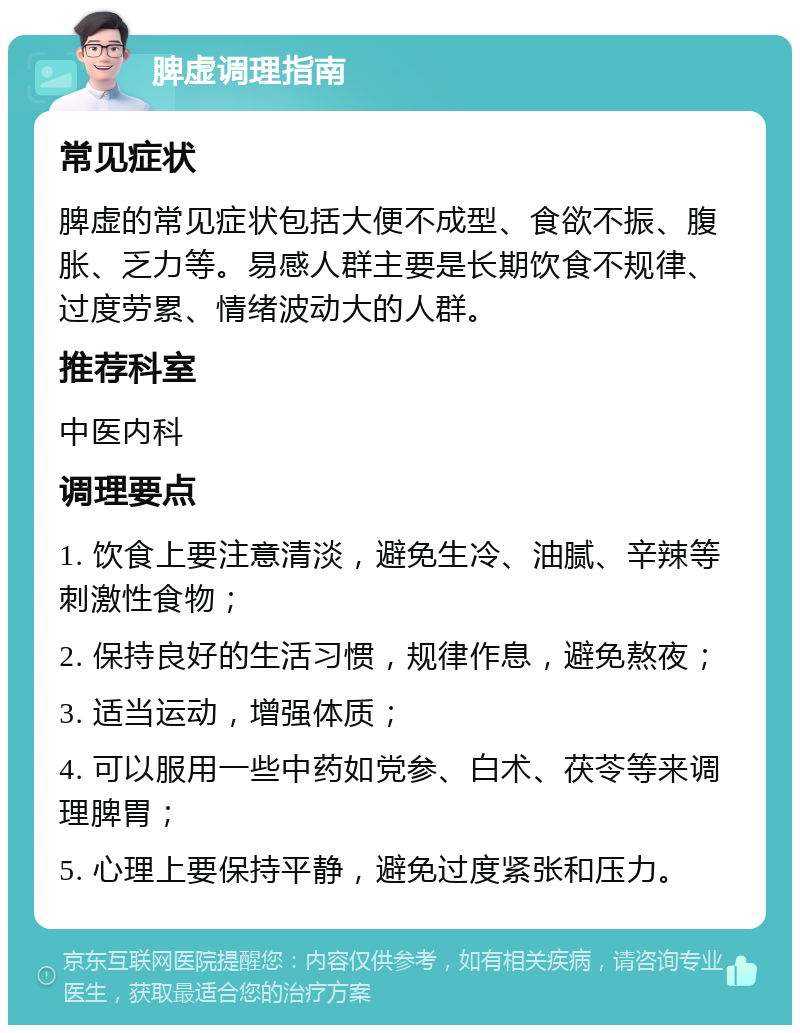 脾虚调理指南 常见症状 脾虚的常见症状包括大便不成型、食欲不振、腹胀、乏力等。易感人群主要是长期饮食不规律、过度劳累、情绪波动大的人群。 推荐科室 中医内科 调理要点 1. 饮食上要注意清淡，避免生冷、油腻、辛辣等刺激性食物； 2. 保持良好的生活习惯，规律作息，避免熬夜； 3. 适当运动，增强体质； 4. 可以服用一些中药如党参、白术、茯苓等来调理脾胃； 5. 心理上要保持平静，避免过度紧张和压力。