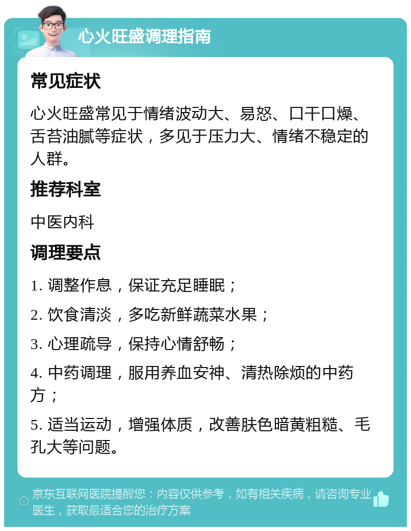 心火旺盛调理指南 常见症状 心火旺盛常见于情绪波动大、易怒、口干口燥、舌苔油腻等症状，多见于压力大、情绪不稳定的人群。 推荐科室 中医内科 调理要点 1. 调整作息，保证充足睡眠； 2. 饮食清淡，多吃新鲜蔬菜水果； 3. 心理疏导，保持心情舒畅； 4. 中药调理，服用养血安神、清热除烦的中药方； 5. 适当运动，增强体质，改善肤色暗黄粗糙、毛孔大等问题。