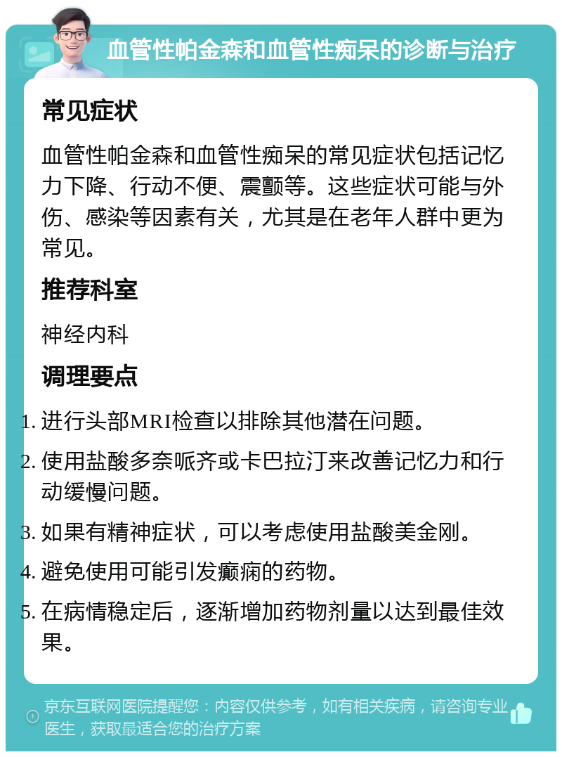 血管性帕金森和血管性痴呆的诊断与治疗 常见症状 血管性帕金森和血管性痴呆的常见症状包括记忆力下降、行动不便、震颤等。这些症状可能与外伤、感染等因素有关，尤其是在老年人群中更为常见。 推荐科室 神经内科 调理要点 进行头部MRI检查以排除其他潜在问题。 使用盐酸多奈哌齐或卡巴拉汀来改善记忆力和行动缓慢问题。 如果有精神症状，可以考虑使用盐酸美金刚。 避免使用可能引发癫痫的药物。 在病情稳定后，逐渐增加药物剂量以达到最佳效果。