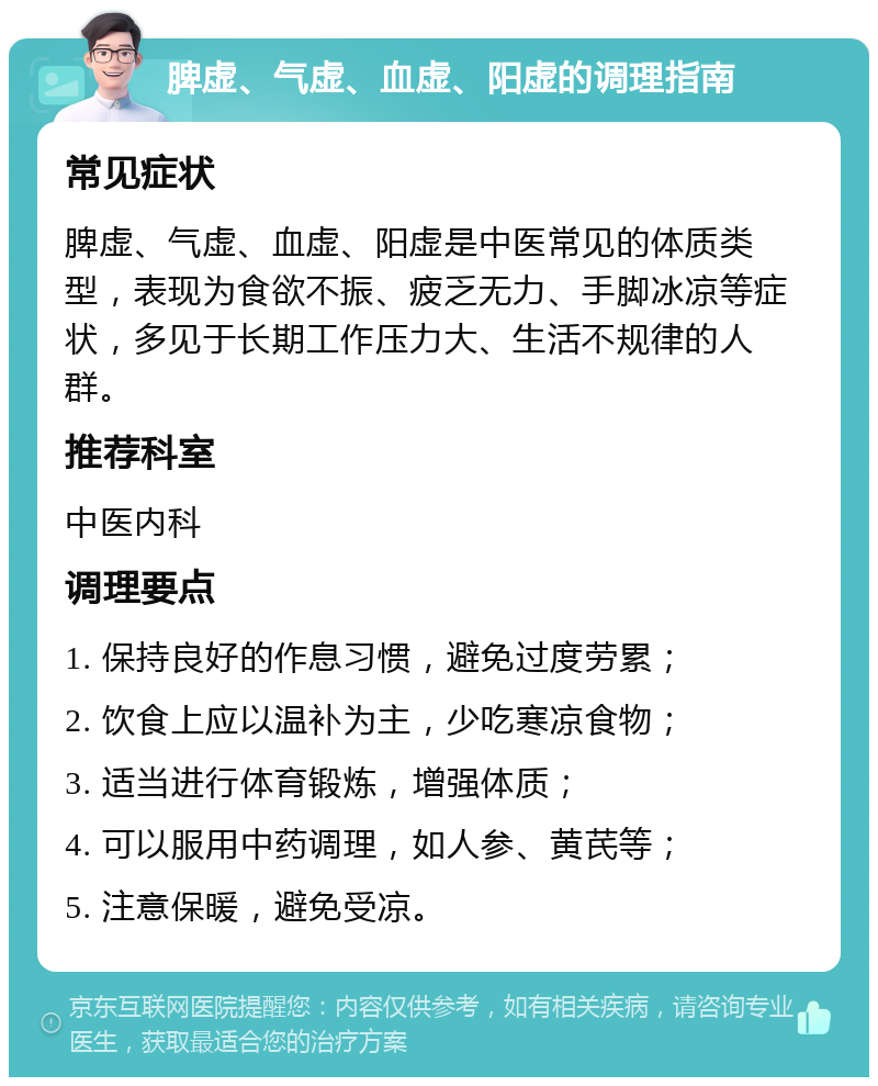 脾虚、气虚、血虚、阳虚的调理指南 常见症状 脾虚、气虚、血虚、阳虚是中医常见的体质类型，表现为食欲不振、疲乏无力、手脚冰凉等症状，多见于长期工作压力大、生活不规律的人群。 推荐科室 中医内科 调理要点 1. 保持良好的作息习惯，避免过度劳累； 2. 饮食上应以温补为主，少吃寒凉食物； 3. 适当进行体育锻炼，增强体质； 4. 可以服用中药调理，如人参、黄芪等； 5. 注意保暖，避免受凉。