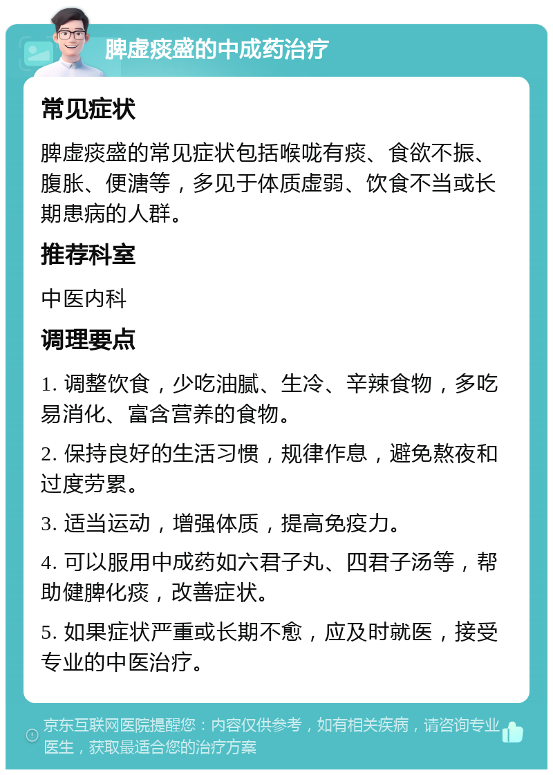 脾虚痰盛的中成药治疗 常见症状 脾虚痰盛的常见症状包括喉咙有痰、食欲不振、腹胀、便溏等，多见于体质虚弱、饮食不当或长期患病的人群。 推荐科室 中医内科 调理要点 1. 调整饮食，少吃油腻、生冷、辛辣食物，多吃易消化、富含营养的食物。 2. 保持良好的生活习惯，规律作息，避免熬夜和过度劳累。 3. 适当运动，增强体质，提高免疫力。 4. 可以服用中成药如六君子丸、四君子汤等，帮助健脾化痰，改善症状。 5. 如果症状严重或长期不愈，应及时就医，接受专业的中医治疗。